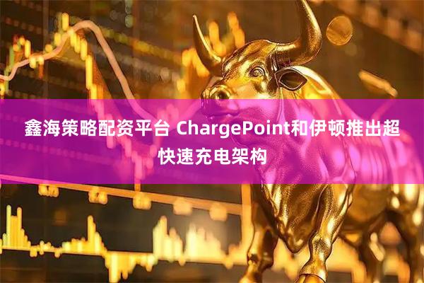 鑫海策略配资平台 ChargePoint和伊顿推出超快速充电架构