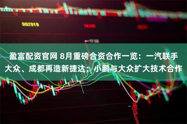 盈富配资官网 8月重磅合资合作一览：一汽联手大众、成都再造新捷达；小鹏与大众扩大技术合作