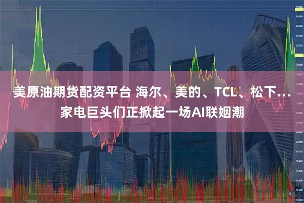 美原油期货配资平台 海尔、美的、TCL、松下…家电巨头们正掀起一场AI联姻潮