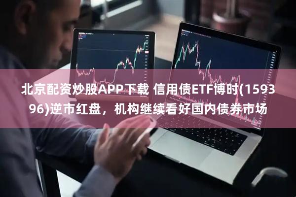北京配资炒股APP下载 信用债ETF博时(159396)逆市红盘，机构继续看好国内债券市场