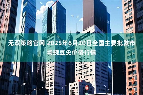 无双策略官网 2025年6月20日全国主要批发市场豌豆尖价格行情