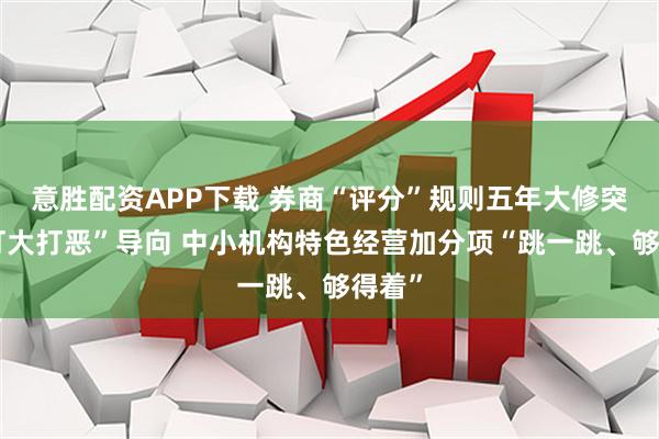 意胜配资APP下载 券商“评分”规则五年大修突出“打大打恶”导向 中小机构特色经营加分项“跳一跳、够得着”