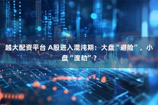 越大配资平台 A股进入混沌期：大盘“避险”，小盘“渡劫”？