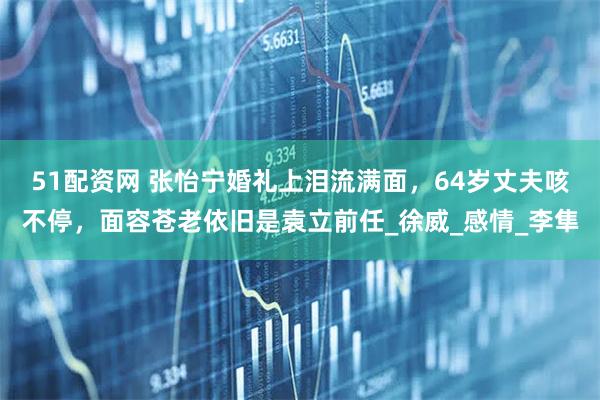 51配资网 张怡宁婚礼上泪流满面，64岁丈夫咳不停，面容苍老依旧是袁立前任_徐威_感情_李隼