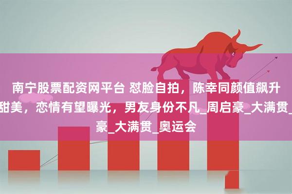 南宁股票配资网平台 怼脸自拍，陈幸同颜值飙升，笑容甜美，恋情有望曝光，男友身份不凡_周启豪_大满贯_奥运会