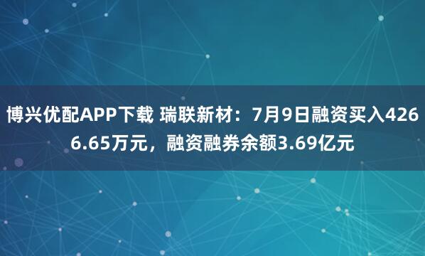 博兴优配APP下载 瑞联新材：7月9日融资买入4266.65万元，融资融券余额3.69亿元
