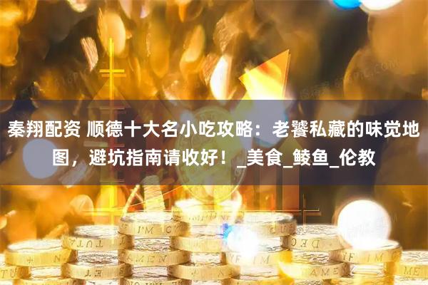秦翔配资 顺德十大名小吃攻略：老饕私藏的味觉地图，避坑指南请收好！_美食_鲮鱼_伦教
