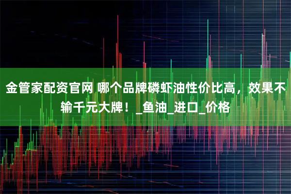 金管家配资官网 哪个品牌磷虾油性价比高，效果不输千元大牌！_鱼油_进口_价格