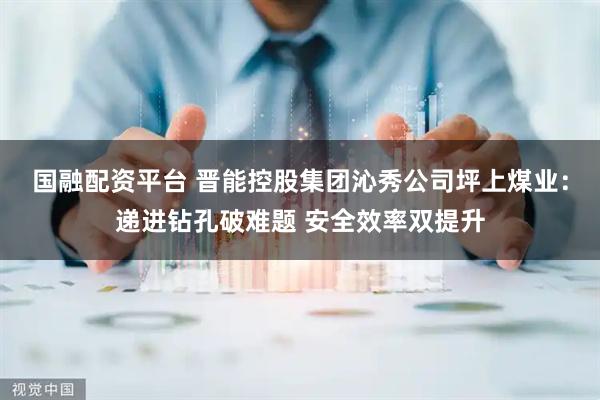 国融配资平台 晋能控股集团沁秀公司坪上煤业：递进钻孔破难题 安全效率双提升