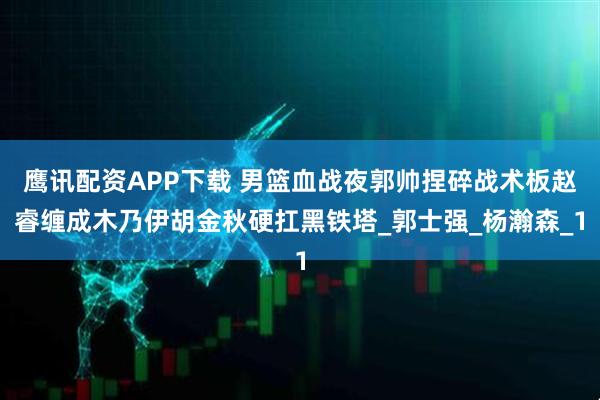 鹰讯配资APP下载 男篮血战夜郭帅捏碎战术板赵睿缠成木乃伊胡金秋硬扛黑铁塔_郭士强_杨瀚森_1
