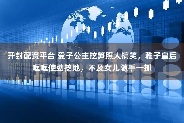 开封配资平台 爱子公主挖笋照太搞笑，雅子皇后哐哐使劲挖地，不及女儿随手一抓