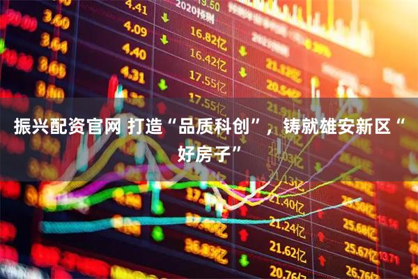 振兴配资官网 打造“品质科创”，铸就雄安新区“好房子”