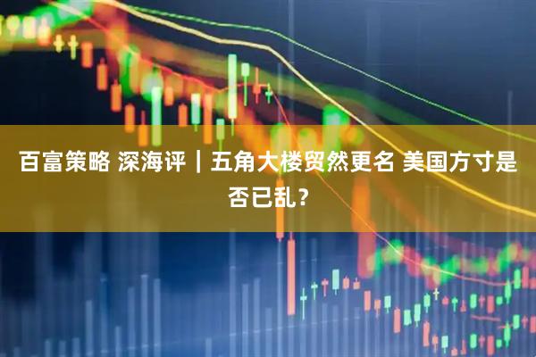 百富策略 深海评｜五角大楼贸然更名 美国方寸是否已乱？
