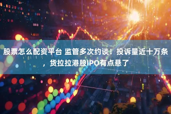 股票怎么配资平台 监管多次约谈！投诉量近十万条，货拉拉港股IPO有点悬了