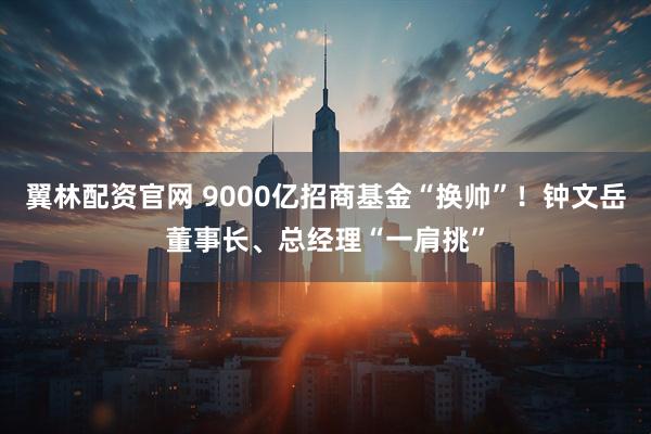 翼林配资官网 9000亿招商基金“换帅”！钟文岳董事长、总经理“一肩挑”