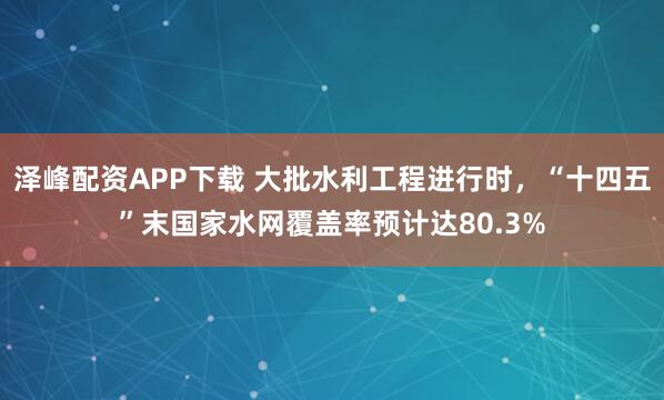 泽峰配资APP下载 大批水利工程进行时，“十四五”末国家水网覆盖率预计达80.3%