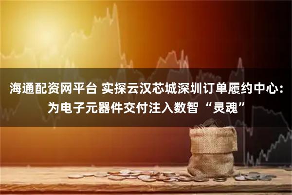 海通配资网平台 实探云汉芯城深圳订单履约中心：为电子元器件交付注入数智 “灵魂”