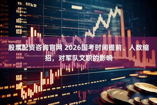 股票配资咨询官网 2026国考时间提前、人数缩招，对军队文职的影响