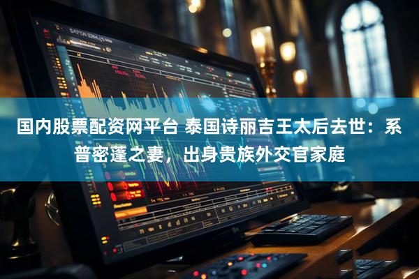 国内股票配资网平台 泰国诗丽吉王太后去世：系普密蓬之妻，出身贵族外交官家庭