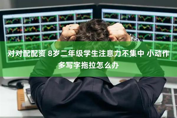 对对配配资 8岁二年级学生注意力不集中 小动作多写字拖拉怎么办