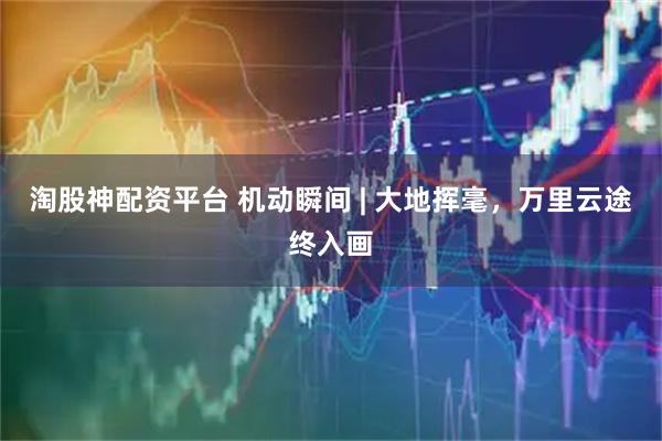 淘股神配资平台 机动瞬间 | 大地挥毫，万里云途终入画
