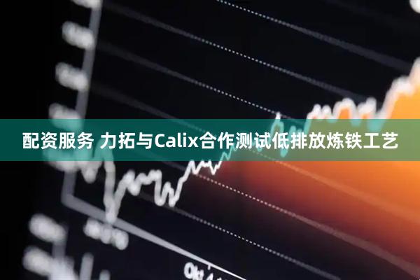 配资服务 力拓与Calix合作测试低排放炼铁工艺