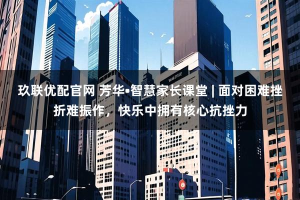 玖联优配官网 芳华•智慧家长课堂 | 面对困难挫折难振作，快乐中拥有核心抗挫力