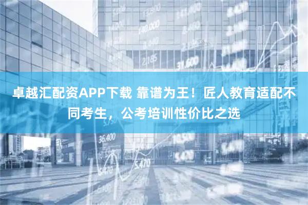 卓越汇配资APP下载 靠谱为王！匠人教育适配不同考生，公考培训性价比之选