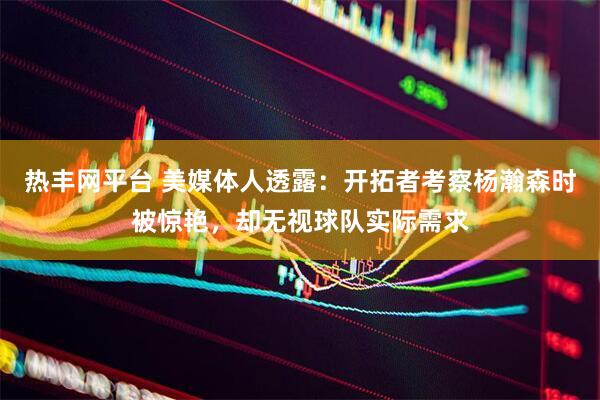 热丰网平台 美媒体人透露：开拓者考察杨瀚森时被惊艳，却无视球队实际需求