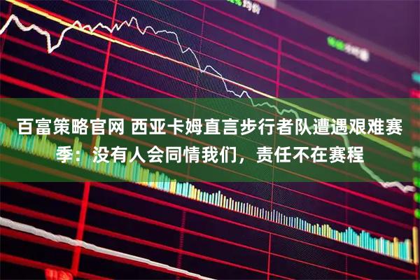 百富策略官网 西亚卡姆直言步行者队遭遇艰难赛季：没有人会同情我们，责任不在赛程