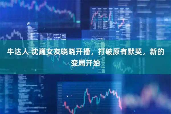 牛达人 沈巍女友晓晓开播，打破原有默契，新的变局开始