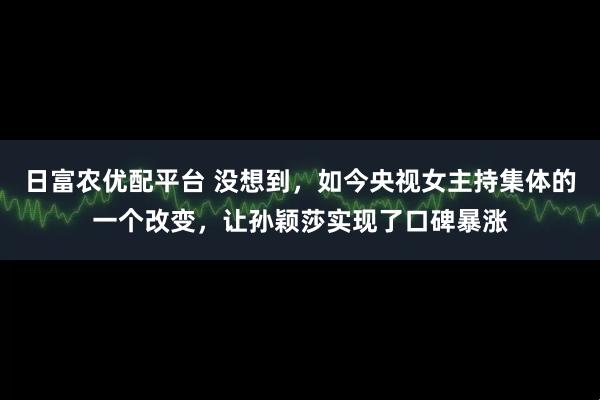 日富农优配平台 没想到，如今央视女主持集体的一个改变，让孙颖莎实现了口碑暴涨