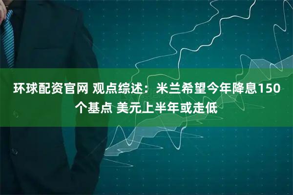 环球配资官网 观点综述：米兰希望今年降息150个基点 美元上半年或走低