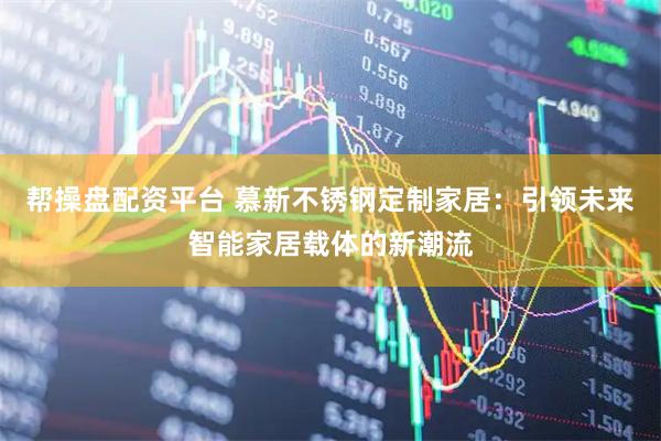 帮操盘配资平台 慕新不锈钢定制家居：引领未来智能家居载体的新潮流
