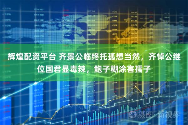 辉煌配资平台 齐景公临终托孤想当然，齐悼公继位国君显毒辣，鲍子糊涂害孺子