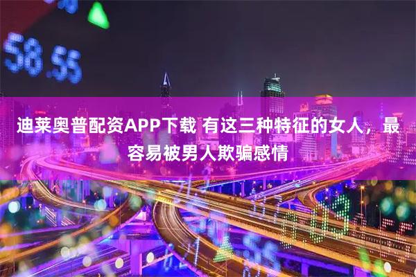 迪莱奥普配资APP下载 有这三种特征的女人，最容易被男人欺骗感情