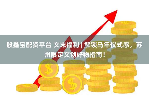 股鑫宝配资平台 文末福利 | 解锁马年仪式感，苏州限定文创好物指南！