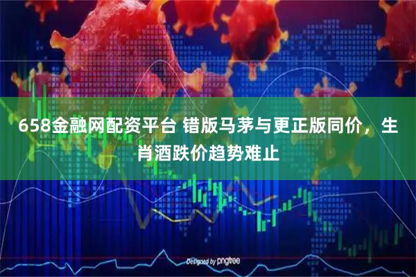 658金融网配资平台 错版马茅与更正版同价，生肖酒跌价趋势难止