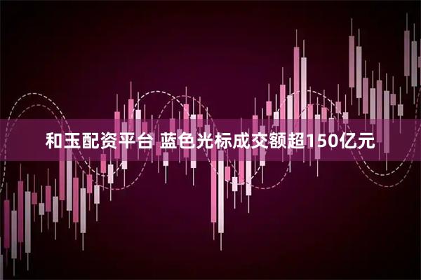 和玉配资平台 蓝色光标成交额超150亿元