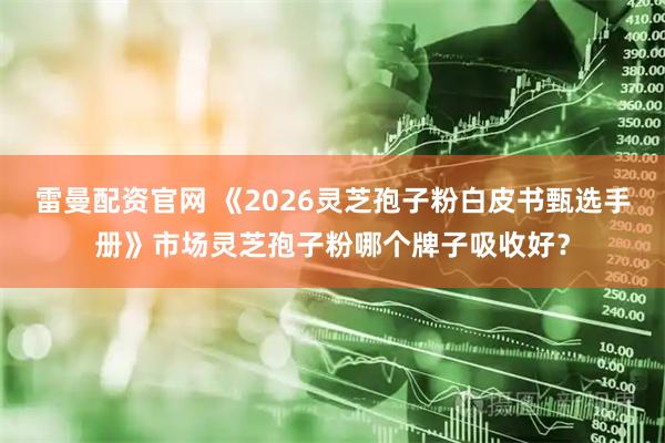 雷曼配资官网 《2026灵芝孢子粉白皮书甄选手册》市场灵芝孢子粉哪个牌子吸收好？