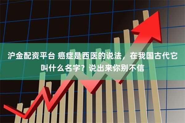 沪金配资平台 癌症是西医的说法，在我国古代它叫什么名字？说出来你别不信