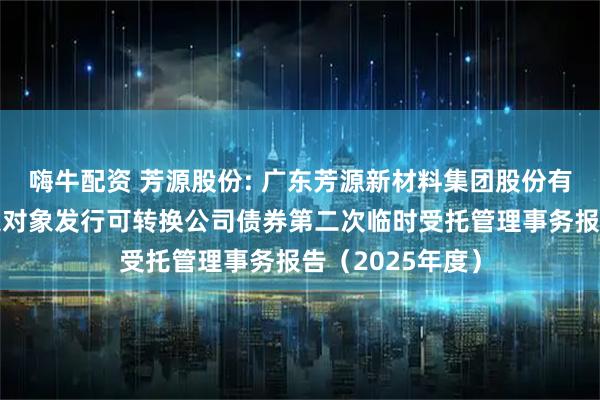 嗨牛配资 芳源股份: 广东芳源新材料集团股份有限公司向不特定对象发行可转换公司债券第二次临时受托管理事务报告（2025年度）