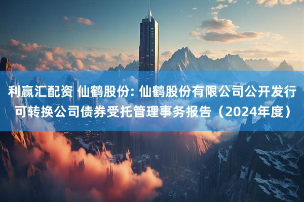 利赢汇配资 仙鹤股份: 仙鹤股份有限公司公开发行可转换公司债券受托管理事务报告（2024年度）