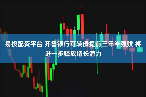 易投配资平台 齐鲁银行可转债提前三年半强赎 将进一步释放增长潜力