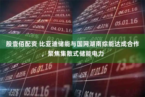 股壹佰配资 比亚迪储能与国网湖南综能达成合作，聚焦集散式储能电力