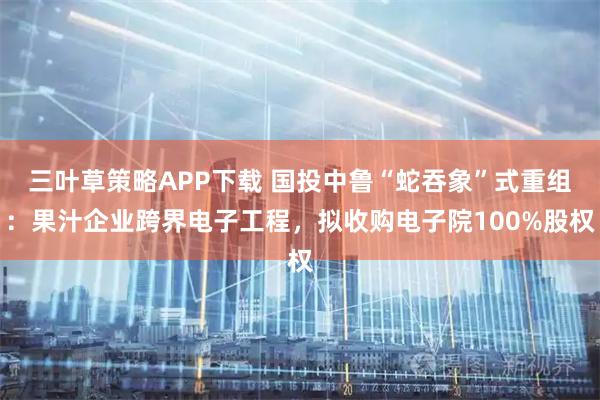 三叶草策略APP下载 国投中鲁“蛇吞象”式重组：果汁企业跨界电子工程，拟收购电子院100%股权