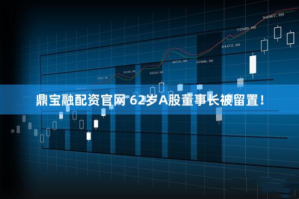 鼎宝融配资官网 62岁A股董事长被留置！