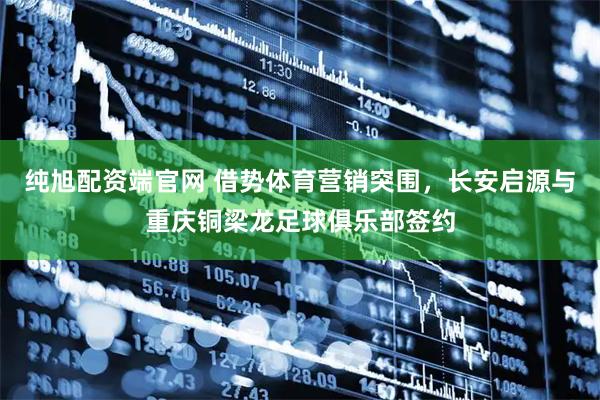 纯旭配资端官网 借势体育营销突围，长安启源与重庆铜梁龙足球俱乐部签约