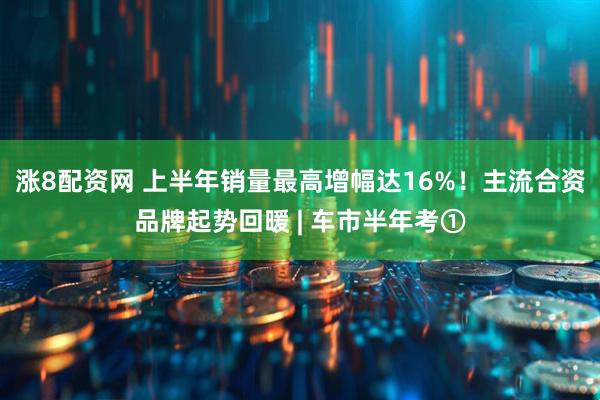 涨8配资网 上半年销量最高增幅达16%！主流合资品牌起势回暖 | 车市半年考①