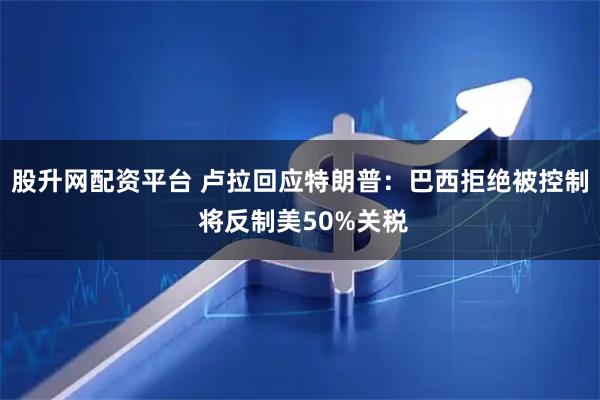 股升网配资平台 卢拉回应特朗普：巴西拒绝被控制 将反制美50%关税